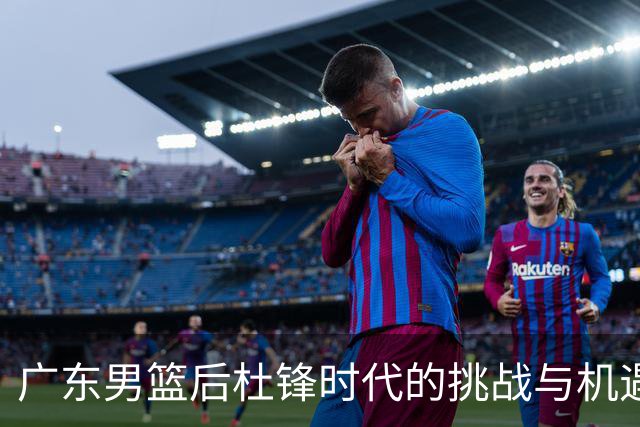 广东男篮后杜锋时代的挑战与机遇：全新面貌的艰难起步